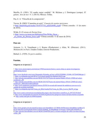 20
Murillo, G. (1981). “El cuadro mejor vendido”. M. Michaus y J. Domínguez (comps). El
galano. Arte de leer. V. I. (50-53). México: Trillas.
Poe, E. A. “Filosofía de la composición”.
Traven, B. (2003) “Canastitas en serie”. Canasta de cuentos mexicanos.
(<http://data8.blog.de/media/716/6757716_ad2d3a84f0_d.pdf> Última consulta : 11 de enero
de 2016).
Wilde, O. El retrato de Dorian Gray.
(<http://www.cva.itesm.mx/biblioteca/Files/Wilde_Oscar_-
_El_retrato_de_Dorian_Gray1.pdf> Última consulta: 11 de enero de 2016).
Para ver.
Aronson, L., S. Tenenbaum y J. Roures (Productores) y Allen, W. (Director). (2011).
Medianoche en París. Estados Unidos: Gravier Productions.
Buñuel, L. (1929). Un perro andaluz.
Fuentes.
Imágenes en el ejercicio 2.
1. http://www.mexicoxport.com/noticias/15964/asociacion-hierro-y-acero-china-se-opone-investigacion-
antidumping-mexico
2.
https://www.facebook.com/victor.f.hernandez.94/media_set?set=a.4924150580061.191606.1187264428&type=3
3. https://es.wikipedia.org/wiki/M%C3%A1rmol#/media/File:MarbleUSGOV.jpg
4. http://articulo.mercadolibre.com.mx/MLM-524176270-piso-de-marmol-blanco-305x61-25000-m2-select-
residencial-_JM
5. http://articulo.mercadolibre.com.mx/MLM-524176270-piso-de-marmol-blanco-305x61-25000-m2-select-
residencial-_JM#redirectedFromParent
6. http://www.teleprensa.com/almeria-noticia-203503-la-escuela-del-marmol-de-andalucia-convoca-su-iii-
semana-de-escultura-rural.html
7. https://es.wikipedia.org/wiki/Venus_de_Milo#/media/File:Venus_de_Milo_Louvre_Ma399_n2.jpg
8.
http://www.cuatro.com/noticias/sociedad/arcilla-origen-vida-Tierra-barro-cientificos_0_1697325156.html
9. http://www.unionpuebla.mx/articulo/2014/08/26/gobierno/los-peligrosos-trastos-de-barro-hechos-en-puebla
10. http://aztlan.inah.gob.mx:8080/teopantli/
Imágenes en el ejercicio 3.
I.
https://www.google.com.mx/search?q=mesa+con+frutas&biw=1517&bih=665&source=lnms&tbm=isch&sa=X
&ved=0ahUKEwjunNqa0JrKAhXG5yYKHUlnDR8Q_AUIBigB&dpr=0.9#imgrc=lEd85yjRCOPJkM%3A
II. http://articulo.mercadolibre.com.mx/MLM-526485428-jarra-y-cremera-antiguas-de-cobre-con-bano-de-plata-
1950s-_JM
 