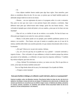 4
—Sí.
—Esos objetos también fueron usados para algo hace siglos. Eran utensilios, pero
ahora se consideran obras de arte. En ese caso, yo pienso que un huipil también puede ser
admirado aunque todavía no esté en un museo.
—Hmmm… con eso regresamos de nuevo a la pregunta sobre si es arte o artesanía.
Oye, pero no creo que esos vasos o esos jarrones hayan sido comunes y corrientes. Algo
debieron tener para que sobrevivieran tanto tiempo, quizá fue una buena técnica… Pero
volviendo al ejemplo que te decía del pintor y de sus cuadros, ¿crees que no los hace con una
finalidad?
—Pues tal vez, es similar al caso de un músico o un escultor. No han de hacer sus
obras para que tengan un uso como los vasos, jarrones o canastas.
—Bueno, lo del pintor puede ser un ejemplo, pero también podríamos pensar en un
músico o un escultor… Pero bueno, creo que el asunto se complica, pues en el caso de la
música, también debe haber una cuestión parecida a lo que estamos discutiendo sobre el arte y
la artesanía.
—¿Por qué? Ahora ya te vas por otro camino, Adriana.
—¡Uy, no! ¡Con los que hay en tu pueblo me voy a perder! —comentó sonriendo y
regresó al tema—. Pero volviendo a lo que estábamos, te decía lo anterior porque hay música
que ponen en las tardeadas, y es diferente a la que tocan las orquestas sinfónicas. Y también
hay música religiosa, que tiene otro uso.
—¡Vaya, Adriana! No terminamos un tema y ya vamos con otro. Pero lo que dices es
cierto. ¿Esos tipos de música también serán arte?
Una voz llegó desde afuera de la casa y los interrumpió. Era el padre de Fabián.
—¡Vengan a comer naranjas!
Guía para facilitar el diálogo y la reflexión a partir del texto ¿Qué es un quexquemetl?
Usamos la palabra «arte» de diferentes maneras. Escuchamos hablar de obras de arte, del arte de la
sabiduría, de artistas e incluso del arte de una lengua. Si hablamos de la obra de arte, el referente más
cercano que tenemos es una pintura que se exhibe en algún museo; si hablamos de artistas, pensamos
en músicos, pintores, escultores, en cantantes; pero también hemos escuchado hablar de arte de la
sabiduría, de arte contemporáneo o de artesanía.
 
