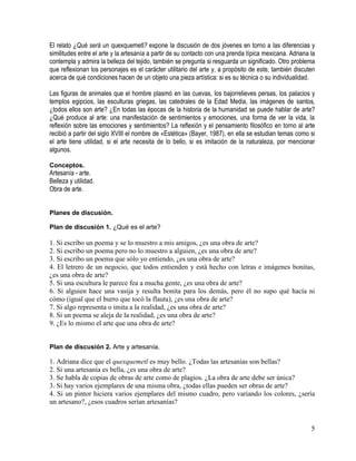 5
El relato ¿Qué será un quexquemetl? expone la discusión de dos jóvenes en torno a las diferencias y
similitudes entre el arte y la artesanía a partir de su contacto con una prenda típica mexicana. Adriana la
contempla y admira la belleza del tejido, también se pregunta si resguarda un significado. Otro problema
que reflexionan los personajes es el carácter utilitario del arte y, a propósito de este, también discuten
acerca de qué condiciones hacen de un objeto una pieza artística: si es su técnica o su individualidad.
Las figuras de animales que el hombre plasmó en las cuevas, los bajorrelieves persas, los palacios y
templos egipcios, las esculturas griegas, las catedrales de la Edad Media, las imágenes de santos,
¿todos ellos son arte? ¿En todas las épocas de la historia de la humanidad se puede hablar de arte?
¿Qué produce al arte: una manifestación de sentimientos y emociones, una forma de ver la vida, la
reflexión sobre las emociones y sentimientos? La reflexión y el pensamiento filosófico en torno al arte
recibió a partir del siglo XVIII el nombre de «Estética» (Bayer, 1987), en ella se estudian temas como si
el arte tiene utilidad, si el arte necesita de lo bello, si es imitación de la naturaleza, por mencionar
algunos.
Conceptos.
Artesanía - arte.
Belleza y utilidad.
Obra de arte.
Planes de discusión.
Plan de discusión 1. ¿Qué es el arte?
1. Si escribo un poema y se lo muestro a mis amigos, ¿es una obra de arte?
2. Si escribo un poema pero no lo muestro a alguien, ¿es una obra de arte?
3. Si escribo un poema que sólo yo entiendo, ¿es una obra de arte?
4. El letrero de un negocio, que todos entienden y está hecho con letras e imágenes bonitas,
¿es una obra de arte?
5. Si una escultura le parece fea a mucha gente, ¿es una obra de arte?
6. Si alguien hace una vasija y resulta bonita para los demás, pero él no supo qué hacía ni
cómo (igual que el burro que tocó la flauta), ¿es una obra de arte?
7. Si algo representa o imita a la realidad, ¿es una obra de arte?
8. Si un poema se aleja de la realidad, ¿es una obra de arte?
9. ¿Es lo mismo el arte que una obra de arte?
Plan de discusión 2. Arte y artesanía.
1. Adriana dice que el quexquemetl es muy bello. ¿Todas las artesanías son bellas?
2. Si una artesanía es bella, ¿es una obra de arte?
3. Se habla de copias de obras de arte como de plagios. ¿La obra de arte debe ser única?
3. Si hay varios ejemplares de una misma obra, ¿todas ellas pueden ser obras de arte?
4. Si un pintor hiciera varios ejemplares del mismo cuadro, pero variando los colores, ¿sería
un artesano?, ¿esos cuadros serían artesanías?
 