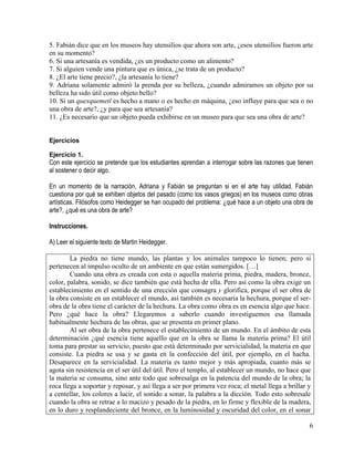 6
5. Fabián dice que en los museos hay utensilios que ahora son arte, ¿esos utensilios fueron arte
en su momento?
6. Si una artesanía es vendida, ¿es un producto como un alimento?
7. Si alguien vende una pintura que es única, ¿se trata de un producto?
8. ¿El arte tiene precio?, ¿la artesanía lo tiene?
9. Adriana solamente admiró la prenda por su belleza, ¿cuando admiramos un objeto por su
belleza ha sido útil como objeto bello?
10. Si un quexquemetl es hecho a mano o es hecho en máquina, ¿eso influye para que sea o no
una obra de arte?, ¿y para que sea artesanía?
11. ¿Es necesario que un objeto pueda exhibirse en un museo para que sea una obra de arte?
Ejercicios
Ejercicio 1.
Con este ejercicio se pretende que los estudiantes aprendan a interrogar sobre las razones que tienen
al sostener o decir algo.
En un momento de la narración, Adriana y Fabián se preguntan si en el arte hay utilidad. Fabián
cuestiona por qué se exhiben objetos del pasado (como los vasos griegos) en los museos como obras
artísticas. Filósofos como Heidegger se han ocupado del problema: ¿qué hace a un objeto una obra de
arte?, ¿qué es una obra de arte?
Instrucciones.
A) Leer el siguiente texto de Martin Heidegger.
La piedra no tiene mundo, las plantas y los animales tampoco lo tienen; pero sí
pertenecen al impulso oculto de un ambiente en que están sumergidos. […]
Cuando una obra es creada con esta o aquella materia prima, piedra, madera, bronce,
color, palabra, sonido, se dice también que está hecha de ella. Pero así como la obra exige un
establecimiento en el sentido de una erección que consagra y glorifica, porque el ser obra de
la obra consiste en un establecer el mundo, así también es necesaria la hechura, porque el ser-
obra de la obra tiene el carácter de la hechura. La obra como obra es en esencia algo que hace.
Pero ¿qué hace la obra? Llegaremos a saberlo cuando investiguemos esa llamada
habitualmente hechura de las obras, que se presenta en primer plano.
Al ser obra de la obra pertenece el establecimiento de un mundo. En el ámbito de esta
determinación ¿qué esencia tiene aquello que en la obra se llama la materia prima? El útil
toma para prestar su servicio, puesto que está determinado por servicialidad, la materia en que
consiste. La piedra se usa y se gasta en la confección del útil, por ejemplo, en el hacha.
Desaparece en la servicialidad. La materia es tanto mejor y más apropiada, cuanto más se
agota sin resistencia en el ser útil del útil. Pero el templo, al establecer un mundo, no hace que
la materia se consuma, sino ante todo que sobresalga en la patencia del mundo de la obra; la
roca llega a soportar y reposar, y así llega a ser por primera vez roca; el metal llega a brillar y
a centellar, los colores a lucir, el sonido a sonar, la palabra a la dicción. Todo esto sobresale
cuando la obra se retrae a lo macizo y pesado de la piedra, en lo firme y flexible de la madera,
en lo duro y resplandeciente del bronce, en la luminosidad y oscuridad del color, en el sonar
 