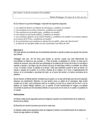 7
del sonido y la fuerza nominativa de la palabra.
Martin Heidegger, El origen de la obra de arte.
B) Con base en lo que dice Heidegger, responder las siguientes preguntas.
1. Un cepillo de dientes con figuras de caricaturas, ¿establece un mundo?
2. Una escultura en un centro comercial, ¿establece un mundo?
3. Una escultura en un templo maya, ¿establece un mundo?
4. Una estatua en una fuente pública, ¿establece un mundo?
5. Las esculturas egipcias en un museo británico, ¿establecen un mundo? Las mismas estatuas
en el museo de El Cairo, ¿establecen un mundo?
6. Si un artista hace una escultura en mármol de un cepillo, ¿hace una obra de arte?
7. ¿Cuáles de los ejemplos dados en este cuestionario son obras de arte?
Ejercicio 2.
Con este ejercicio se pretende que los estudiantes aprendan a aportar pruebas que apoyen las razones
que ofrecen.
Heidegger dice que: «El útil toma para prestar su servicio, puesto que está determinado por
servicialidad, la materia en que consiste. […] Pero el templo, al establecer un mundo, no hace que la
materia se consuma, sino ante todo que sobresalga en la patencia del mundo de la obra; la roca llega a
soportar y reposar, y así llega a ser por primera vez roca; el metal llega a brillar y a centellar, los colores
a lucir, el sonido a sonar, la palabra a la dicción. Todo esto sobresale cuando la obra se retrae a lo
macizo y pesado de la piedra, en lo firme y flexible de la madera, en lo duro y resplandeciente del
bronce, en la luminosidad y oscuridad del color, en el sonar del sonido y la fuerza nominativa de la
palabra».
De tal manera, el filósofo alemán considera que la piedra, en el caso del templo que cita como ejemplo,
adquiere una significación diferente a la que tendría como un objeto de la naturaleza. Algo similar
sucede con el color, como podríamos verlo en un objeto y el color en un cuadro de Da Vinci; o con la
palabra, en nuestro diálogo cotidiano y en un poema. El color transformado en imagen y la palabra
convertida en poema son de naturaleza distinta a lo que ocurre con el color en un suéter o la palabra en
un saludo.
Instrucciones.
A) Indicar cuáles de las siguientes series de imágenes muestran una transformación de la materia en
función de la utilidad.
B) Describir por escrito el proceso que se da en cada caso.
C) Señalar cuáles de las siguientes series de imágenes muestran una transformación de la materia en
función de algo distinto a la utilidad.
 
