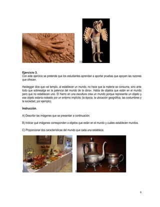 9
10
Ejercicio 3.
Con este ejercicio se pretende que los estudiantes aprendan a aportar pruebas que apoyen las razones
que ofrecen.
Heidegger dice que «el templo, al establecer un mundo, no hace que la materia se consuma, sino ante
todo que sobresalga en la patencia del mundo de la obra». Habla de objetos que están en el mundo
pero que no establecen uno. El hierro en una escultura crea un mundo porque representa un objeto y
ese objeto estaría rodeado por un entorno implícito (la época, la ubicación geográfica, las costumbres y
la sociedad, por ejemplo).
Instrucción.
A) Describir las imágenes que se presentan a continuación.
B) Indicar qué imágenes corresponden a objetos que están en el mundo y cuáles establecen mundos.
C) Proporcionar dos características del mundo que cada una establece.
I II
 