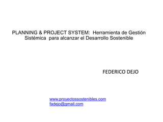 PLANNING & PROJECT SYSTEM: Herramienta de Gestión
    Sistémica para alcanzar el Desarrollo Sostenible




                                        FEDERICO DEJO



              www.proyectossostenibles.com
              fadejo@gmail.com
 