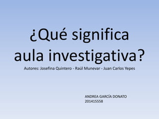 ¿Qué significa
aula investigativa?Autores: Josefina Quintero - Raúl Munevar - Juan Carlos Yepes
ANDREA GARCÍA DONATO
201415558
 