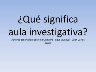 ¿Qué significa
aula investigativa?Autores del artículo: Josefina Quintero - Raúl Munevar - Juan Carlos
Yepes
 