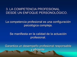 3. LA COMPETENCIA PROFESIONAL
DESDE UN ENFOQUE PERSONOLÓGICO.

La competencia profesional es una configuración
            psicológica compleja.

   Se manifiesta en la calidad de la actuación
                  profesional.

Garantiza un desempeño profesional responsable
                  y eficiente.
 