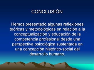 CONCLUSIÓN

 Hemos presentado algunas reflexiones
teóricas y metodológicas en relación a la
   conceptualización y educación de la
   competencia profesional desde una
  perspectiva psicológica sustentada en
   una concepción histórico-social del
           desarrollo humano.
 