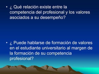 • ¿ Qué relación existe entre la
  competencia del profesional y los valores
  asociados a su desempeño?




• ¿ Puede hablarse de formación de valores
  en el estudiante universitario al margen de
  la formación de su competencia
  profesional?
 
