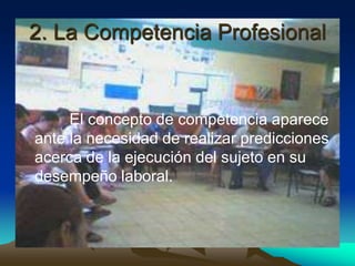 2. La Competencia Profesional


     El concepto de competencia aparece
ante la necesidad de realizar predicciones
acerca de la ejecución del sujeto en su
desempeño laboral.
 
