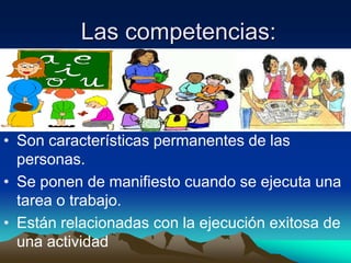 Las competencias:



• Son características permanentes de las
  personas.
• Se ponen de manifiesto cuando se ejecuta una
  tarea o trabajo.
• Están relacionadas con la ejecución exitosa de
  una actividad
 