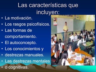 Las características que
               incluyen:
• La motivación.
• Los rasgos psicofísicos.
• Las formas de
  comportamiento.
• El autoconcepto.
• Los conocimientos y
• destrezas manuales.
• Las destrezas mentales
• o cognitivas.
 