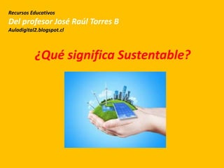 ¿Qué significa Sustentable?
Recursos Educativos
Del profesor José Raúl Torres B
Auladigital2.blogspot.cl
 