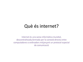 Quèés internet? Internet és una xarxainformàtica mundial, descentralitzada,formada per la conexió directa entre computadores o ordinadorsmitjançant un protocol especial de comunicació 