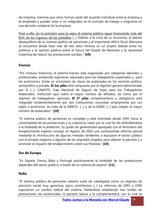de empresa, mientras que otros forman parte del acuerdo individual entre la empresa y
el empleado y pueden estar o no integrados en el contrato de trabajo u originarse en
una decisión unilateral de la empresa.
Pese a ello, en la previsión para la vejez el sistema público sigue financiando más del
85% de los ingresos de los jubilados […] Debido a la crisis de su economía, al latente
desequilibrio de su sistema público de pensiones y al importante déficit fiscal, Alemania
se encuentra desde hace más de tres años inmersa en un amplio debate entre los
políticos y la opinión pública sobre el futuro del Estado de Bienestar y la necesidad
imperiosa de reducir las prestaciones sociales.” [10]
Francia
“Por motivos históricos, el sistema francés está organizado por categorías laborales y
profesionales, existiendo regímenes separados para los trabajadores asalariados y para
los autónomos. Existe un sinnúmero de clases de asalariados en los sectores público,
semipúblico y privado. El 1er pilar está compuesto por el régimen general administrado
por la […] -CNAVTS- Caja Nacional de Seguro de Vejez para los Trabajadores
Asalariados, institución que cubre al mayor número de afiliados, así como por el
régimen de trabajadores agrícolas. El 2º pilar complementario y obligatorio está
integrado fundamentalmente por dos instituciones conocidas ampliamente por sus
siglas o acrónimos. Se trata de la ARRCO- […] y de la AGIRC […] que cobijan al mayor
número de asalariados.” [10]
“El sistema público de pensiones es complejo y está orientado desde 1945 hacia la
universalidad de las prestaciones y su cobertura, razón por la cual ha ido extendiéndose
a la totalidad de la población. Su grado de generosidad aparejado con el fenómeno del
envejecimiento trajeron consigo en Agosto de 2003 una controvertida reforma parcial
mediante la introducción de algunas medidas tendentes a equiparar el sector público
con el privado respecto a algunos de los requisitos exigidos para obtener la pensión y a
aminorar el impacto del envejecimiento sobre sus finanzas.” [10]
Sur de Europa
“En España, Grecia, Italia y Portugal prácticamente la totalidad de las prestaciones
dependen del sector público, a través de un sistema de reparto” [11]
Italia
“El sistema público de pensiones italiano suele ser catalogado como un régimen de
previsión social muy generoso, poco contributivo […] La reformas de 1993 y 1995
supusieron un cambio radical del sistema, habiéndose establecido tres niveles de
prestaciones: las asistenciales, la pensión básica y la complementaria, con lo cual se
Todos Juntos a la Moneda con Marcel Claude 10
 