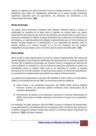 adoptó un régimen con cierta orientación hacia el modelo británico […] La afiliación es
obligatoria para todos los trabajadores asalariados en el sector privado, existiendo
regímenes especiales para los agricultores, los artesanos, los autónomos y los
comerciantes minoristas” [10]
Norte de Europa
“En países como Dinamarca, Finlandia, Gran Bretaña, Holanda, Irlanda y Suecia, la
solidaridad se mantiene en la base, pero el régimen se orienta hacia una mayor
capacidad de libre elección por parte de las personas (sea directamente o a través de sus
empresas), existiendo un sistema universal de prestaciones, cubierto por los Presupuestos
del Estado y un sistema profesional obligatorio generalizado, pero al mismo tiempo de
gestión privada basada en la capitalización, o con capacidad de elección entre el
sistema público y el sistema privado (y no son las empresas sino los propios
trabajadores los que eligen cuál es el sistema que les parece más adecuado).” [11]
Reino Unido
Reino Unido ha sido históricamente uno de los mayores representantes del sistema de
reparto basado en el principio de solidaridad inter-generacional, sin embargo a partir de
los años ’80, el gobierno conservador de Thatcher inició un programa de reformas de
corte neoliberal, no obstante lo cual el sistema de pensiones resultante no podría ser
considerado como un sistema mixto pues al ser voluntario el cambio, la mayoría
permaneció en el sistema público. Al igual que otros países, el sistema de capitalización
se usa de forma complementaria para efectos de mejorar el financiamiento.
“La reforma fue emprendida en los años 80 mediante el Libro Verde y el Libro Blanco
(1985) y la Social Security Act de 1986. La misma procuraba dos objetivos:
1 Hacer frente a los problemas financieros del SERPS [State Earning Related
Pensions: Sistema de pensiones público británico] como consecuencia de la
evolución demográfica.
2 Desincentivar al máximo a las empresas y personas a continuar adhiriéndose al
SERPS, procurando el Estado reservarse únicamente el seguro de la prestación
mínima.
Sin embargo, no todos aceptaron salir del SERPS, aunque se redujeron las prestaciones
a que daba derecho. Simultáneamente se incorporaron otros incentivos para abandonar
el SERPS, otorgando ventajas fiscales para quienes suscribiesen planes individuales de
jubilación.” [15] (corchetes nuestros)
Todos Juntos a la Moneda con Marcel Claude 11
 
