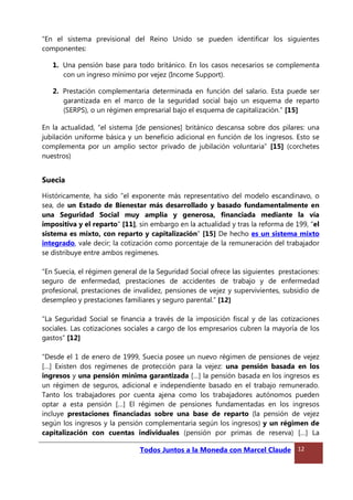 “En el sistema previsional del Reino Unido se pueden identificar los siguientes
componentes:
1. Una pensión base para todo británico. En los casos necesarios se complementa
con un ingreso mínimo por vejez (Income Support).
2. Prestación complementaria determinada en función del salario. Esta puede ser
garantizada en el marco de la seguridad social bajo un esquema de reparto
(SERPS), o un régimen empresarial bajo el esquema de capitalización.” [15]
En la actualidad, “el sistema [de pensiones] británico descansa sobre dos pilares: una
jubilación uniforme básica y un beneficio adicional en función de los ingresos. Esto se
complementa por un amplio sector privado de jubilación voluntaria” [15] (corchetes
nuestros)
Suecia
Históricamente, ha sido “el exponente más representativo del modelo escandinavo, o
sea, de un Estado de Bienestar más desarrollado y basado fundamentalmente en
una Seguridad Social muy amplia y generosa, financiada mediante la vía
impositiva y el reparto” [11], sin embargo en la actualidad y tras la reforma de 199, “el
sistema es mixto, con reparto y capitalización” [15] De hecho es un sistema mixto
integrado, vale decir; la cotización como porcentaje de la remuneración del trabajador
se distribuye entre ambos regímenes.
“En Suecia, el régimen general de la Seguridad Social ofrece las siguientes prestaciones:
seguro de enfermedad, prestaciones de accidentes de trabajo y de enfermedad
profesional, prestaciones de invalidez, pensiones de vejez y supervivientes, subsidio de
desempleo y prestaciones familiares y seguro parental.” [12]
“La Seguridad Social se financia a través de la imposición fiscal y de las cotizaciones
sociales. Las cotizaciones sociales a cargo de los empresarios cubren la mayoría de los
gastos” [12]
“Desde el 1 de enero de 1999, Suecia posee un nuevo régimen de pensiones de vejez
[…] Existen dos regímenes de protección para la vejez: una pensión basada en los
ingresos y una pensión mínima garantizada […] la pensión basada en los ingresos es
un régimen de seguros, adicional e independiente basado en el trabajo remunerado.
Tanto los trabajadores por cuenta ajena como los trabajadores autónomos pueden
optar a esta pensión […] El régimen de pensiones fundamentadas en los ingresos
incluye prestaciones financiadas sobre una base de reparto (la pensión de vejez
según los ingresos y la pensión complementaria según los ingresos) y un régimen de
capitalización con cuentas individuales (pensión por primas de reserva) […] La
Todos Juntos a la Moneda con Marcel Claude 12
 