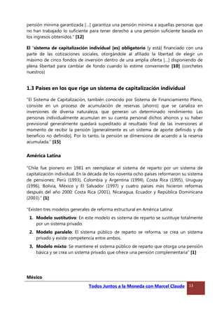 pensión mínima garantizada […] garantiza una pensión mínima a aquellas personas que
no han trabajado lo suficiente para tener derecho a una pensión suficiente basada en
los ingresos obtenidos.” [12]
El “sistema de capitalización individual [es] obligatorio [y está] financiado con una
parte de las cotizaciones sociales, otorgándole al afiliado la libertad de elegir un
máximo de cinco fondos de inversión dentro de una amplia oferta […] disponiendo de
plena libertad para cambiar de fondo cuando lo estime conveniente [10] (corchetes
nuestros)
1.3 Países en los que rige un sistema de capitalización individual
“El Sistema de Capitalización, también conocido por Sistema de Financiamiento Pleno,
consiste en un proceso de acumulación de reservas (ahorro) que se canaliza en
inversiones de diversa naturaleza, que generan un determinado rendimiento. Las
personas individualmente acumulan en su cuenta personal dichos ahorros y su haber
previsional generalmente quedará supeditado al resultado final de las inversiones al
momento de recibir la pensión [generalmente es un sistema de aporte definido y de
beneficio no definido]. Por lo tanto, la pensión se dimensiona de acuerdo a la reserva
acumulada.” [15]
América Latina
“Chile fue pionero en 1981 en reemplazar el sistema de reparto por un sistema de
capitalización individual. En la década de los noventa ocho países reformaron su sistema
de pensiones: Perú (1993), Colombia y Argentina (1994), Costa Rica (1995), Uruguay
(1996), Bolivia, México y El Salvador (1997) y cuatro países más hicieron reformas
después del año 2000: Costa Rica (2001), Nicaragua, Ecuador y República Dominicana
(2003).” [1]
“Existen tres modelos generales de reforma estructural en América Latina:
1. Modelo sustitutivo: En este modelo es sistema de reparto se sustituye totalmente
por un sistema privado.
2. Modelo paralelo: El sistema público de reparto se reforma, se crea un sistema
privado y existe competencia entre ambos.
3. Modelo mixto: Se mantiene el sistema público de reparto que otorga una pensión
básica y se crea un sistema privado que ofrece una pensión complementaria” [1]
México
Todos Juntos a la Moneda con Marcel Claude 13
 