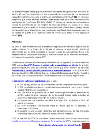 Un ejemplo de esos países que ha asumido el paradigma de capitalización individual es
México, el cual “se caracteriza por aplicar una reforma sustitutiva ya que los nuevos
trabajadores sólo tienen acceso al sistema de capitalización individual” [1], sin embargo
y según lo que indica Berenice Ramírez López, especialista en el tema del Instituto de
Investigaciones Económicas (IIE) de la UNAM; “El sistema de pensiones individuales en
México ha demostrado ser un modelo de negocios exitoso en cuanto a los altos
rendimientos que obtienen las administradoras de fondos para el retiro (Afores), ya que
nunca pierden, pese a las mermas que registren las cuentas de los trabajadores, pero es
un fracaso en cuanto a su cobertura, tasas de retorno para éstos y en la seguridad
social.” [13]
Argentina
En 1993, el Pdte. Menem instauró el sistema de capitalización individual inspirado en el
modelo chileno. Ya a finales de la década, el sistema de capitalización individual
administrado por las AFJP empezaba a mostrar señales de vulnerabilidad frente a la
inestabilidad del capitalismo financiero y a las variaciones de los mercados mundiales,
principalmente durante la crisis de 1997.
La debacle fue total con el advenimiento de la crisis de las hipotecas Subprime en el año
2007, cuando las AFJP llegaron a perder todo lo capitalizado en el año. Lo anterior
generó una profunda crisis de confianza en el sistema que llevó a millones de personas
a abandonar el sistema privado y cambiarse al sistema de reparto, por lo que las AFJP
debieron transferir 1.700 millones de pesos al Estado Esta secuencia de hechos hundió a
las AFJP en una crisis que culminaría con la estatización de los fondos de pensiones.
El balance del sistema de capitalización es el sgte.:
1. El 77% de los jubilados de las AFJP recibían aportes complementarios del Estado.
2. 52.000 beneficiarios tenían su cuenta totalmente consumida, por lo que el Estado
pagaba íntegramente su jubilación.
3. Para que todos los jubilados de las AFJP tuvieran garantizada sus pensiones, la
ANSES (Administración Nacional de la Seguridad Social) debía subsidiar el
régimen de capitalización con $4 mil millones anuales.
4. Las comisiones que cobraban las AFJP eran muy altas; equivalían al 30% del
aporte previsional.
5. Las AFJP manejaban una enorme masa de dinero que no se destinaba a
inversiones productivas.
6. El derecho a una pensión dependía del comportamiento de los mercados
financieros internacionales; altamente especulativos e inestables.
El 21 de octubre de 2008, la presidenta Cristina Fernández de Kirchner anunció que
enviaba un proyecto al Congreso para poner fin al sistema de AFJP y organizar un nuevo
Todos Juntos a la Moneda con Marcel Claude 14
 