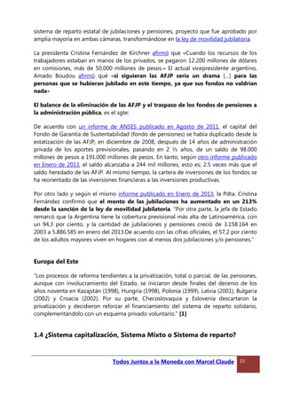sistema de reparto estatal de jubilaciones y pensiones, proyecto que fue aprobado por
amplia mayoría en ambas cámaras, transformándose en la ley de movilidad jubilatoria.
La presidenta Cristina Fernández de Kirchner afirmó que «Cuando los recursos de los
trabajadores estaban en manos de los privados, se pagaron 12.200 millones de dólares
en comisiones, más de 50.000 millones de pesos.» El actual vicepresidente argentino,
Amado Boudou afirmó qué «si siguieran las AFJP sería un drama […] para las
personas que se hubieran jubilado en este tiempo, ya que sus fondos no valdrían
nada»
El balance de la eliminación de las AFJP y el traspaso de los fondos de pensiones a
la administración pública, es el sgte:
De acuerdo con un informe de ANSES publicado en Agosto de 2011, el capital del
Fondo de Garantía de Sustentabilidad (fondo de pensiones) se había duplicado desde la
estatización de las AFJP, en diciembre de 2008, después de 14 años de administración
privada de los aportes previsionales, pasando en 2 ½ años, de un saldo de 98.000
millones de pesos a 191.000 millones de pesos. En tanto, según otro informe publicado
en Enero de 2013, el saldo alcanzaba a 244 mil millones, esto es; 2.5 veces más que el
saldo heredado de las AFJP. Al mismo tiempo, la cartera de inversiones de los fondos se
ha reorientado de las inversiones financieras a las inversiones productivas.
Por otro lado y según el mismo informe publicado en Enero de 2013, la Pdta. Cristina
Fernández confirmó que el monto de las jubilaciones ha aumentado en un 213%
desde la sanción de la ley de movilidad jubilatoria. “Por otra parte, la jefa de Estado
remarcó que la Argentina tiene la cobertura previsional más alta de Latinoamérica, con
un 94,3 por ciento, y la cantidad de jubilaciones y pensiones creció de 3.158.164 en
2003 a 5.886.585 en enero del 2013.De acuerdo con las cifras oficiales, el 57,2 por ciento
de los adultos mayores viven en hogares con al menos dos jubilaciones y/o pensiones.”
Europa del Este
“Los procesos de reforma tendientes a la privatización, total o parcial, de las pensiones,
aunque con involucramiento del Estado, se iniciaron desde finales del decenio de los
años noventa en Kazajstán (1998), Hungría (1998), Polonia (1999), Latvia (2001), Bulgaria
(2002) y Croacia (2002). Por su parte, Checoslovaquia y Eslovenia descartaron la
privatización y decidieron reforzar el financiamiento del sistema de reparto solidario,
complementándolo con un esquema privado voluntario.” [1]
1.4 ¿Sistema capitalización, Sistema Mixto o Sistema de reparto?
Todos Juntos a la Moneda con Marcel Claude 15
 