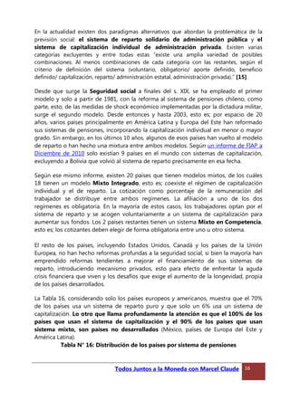 En la actualidad existen dos paradigmas alternativos que abordan la problemática de la
previsión social: el sistema de reparto solidario de administración pública y el
sistema de capitalización individual de administración privada. Existen varias
categorías excluyentes y entre todas estas “existe una amplia variedad de posibles
combinaciones. Al menos combinaciones de cada categoría con las restantes, según el
criterio de definición del sistema (voluntario, obligatorio/ aporte definido, beneficio
definido/ capitalización, reparto/ administración estatal, administración privada).” [15].
Desde que surge la Seguridad social a finales del s. XIX, se ha empleado el primer
modelo y solo a partir de 1981, con la reforma al sistema de pensiones chileno, como
parte, esto, de las medidas de shock económico implementadas por la dictadura militar,
surge el segundo modelo. Desde entonces y hasta 2003, esto es; por espacio de 20
años, varios países principalmente en América Latina y Europa del Este han reformado
sus sistemas de pensiones, incorporando la capitalización individual en menor o mayor
grado. Sin embargo, en los últimos 10 años, algunos de esos países han vuelto al modelo
de reparto o han hecho una mixtura entre ambos modelos. Según un informe de FIAP a
Diciembre de 2010 solo existían 9 países en el mundo con sistemas de capitalización,
excluyendo a Bolivia que volvió al sistema de reparto precisamente en esa fecha.
Según ese mismo informe, existen 20 países que tienen modelos mixtos, de los cuáles
18 tienen un modelo Mixto Integrado, esto es; coexiste el régimen de capitalización
individual y el de reparto. La cotización como porcentaje de la remuneración del
trabajador se distribuye entre ambos regímenes. La afiliación a uno de los dos
regímenes es obligatoria. En la mayoría de estos casos, los trabajadores optan por el
sistema de reparto y se acogen voluntariamente a un sistema de capitalización para
aumentar sus fondos. Los 2 países restantes tienen un sistema Mixto en Competencia,
esto es; los cotizantes deben elegir de forma obligatoria entre uno u otro sistema.
El resto de los países, incluyendo Estados Unidos, Canadá y los países de la Unión
Europea, no han hecho reformas profundas a la seguridad social, si bien la mayoría han
emprendido reformas tendientes a mejorar el financiamiento de sus sistemas de
reparto, introduciendo mecanismo privados, esto para efecto de enfrentar la aguda
crisis financiera que viven y los desafíos que exige el aumento de la longevidad, propia
de los países desarrollados.
La Tabla 16, considerando solo los países europeos y americanos, muestra que el 70%
de los países usa un sistema de reparto puro y que solo un 6% usa un sistema de
capitalización. Lo otro que llama profundamente la atención es que el 100% de los
países que usan el sistema de capitalización y el 90% de los países que usan
sistema mixto, son países no desarrollados (México, países de Europa del Este y
América Latina).
Tabla N° 16: Distribución de los países por sistema de pensiones
Todos Juntos a la Moneda con Marcel Claude 16
 