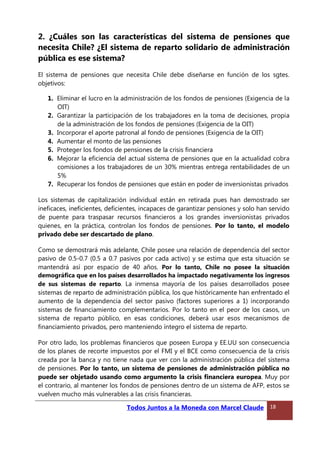 2. ¿Cuáles son las características del sistema de pensiones que
necesita Chile? ¿El sistema de reparto solidario de administración
pública es ese sistema?
El sistema de pensiones que necesita Chile debe diseñarse en función de los sgtes.
objetivos:
1. Eliminar el lucro en la administración de los fondos de pensiones (Exigencia de la
OIT)
2. Garantizar la participación de los trabajadores en la toma de decisiones, propia
de la administración de los fondos de pensiones (Exigencia de la OIT)
3. Incorporar el aporte patronal al fondo de pensiones (Exigencia de la OIT)
4. Aumentar el monto de las pensiones
5. Proteger los fondos de pensiones de la crisis financiera
6. Mejorar la eficiencia del actual sistema de pensiones que en la actualidad cobra
comisiones a los trabajadores de un 30% mientras entrega rentabilidades de un
5%
7. Recuperar los fondos de pensiones que están en poder de inversionistas privados
Los sistemas de capitalización individual están en retirada pues han demostrado ser
ineficaces, ineficientes, deficientes, incapaces de garantizar pensiones y solo han servido
de puente para traspasar recursos financieros a los grandes inversionistas privados
quienes, en la práctica, controlan los fondos de pensiones. Por lo tanto, el modelo
privado debe ser descartado de plano.
Como se demostrará más adelante, Chile posee una relación de dependencia del sector
pasivo de 0.5-0.7 (0.5 a 0.7 pasivos por cada activo) y se estima que esta situación se
mantendrá así por espacio de 40 años. Por lo tanto, Chile no posee la situación
demográfica que en los países desarrollados ha impactado negativamente los ingresos
de sus sistemas de reparto. La inmensa mayoría de los países desarrollados posee
sistemas de reparto de administración pública, los que históricamente han enfrentado el
aumento de la dependencia del sector pasivo (factores superiores a 1) incorporando
sistemas de financiamiento complementarios. Por lo tanto en el peor de los casos, un
sistema de reparto público, en esas condiciones, deberá usar esos mecanismos de
financiamiento privados, pero manteniendo íntegro el sistema de reparto.
Por otro lado, los problemas financieros que poseen Europa y EE.UU son consecuencia
de los planes de recorte impuestos por el FMI y el BCE como consecuencia de la crisis
creada por la banca y no tiene nada que ver con la administración pública del sistema
de pensiones. Por lo tanto, un sistema de pensiones de administración pública no
puede ser objetado usando como argumento la crisis financiera europea. Muy por
el contrario, al mantener los fondos de pensiones dentro de un sistema de AFP, estos se
vuelven mucho más vulnerables a las crisis financieras.
Todos Juntos a la Moneda con Marcel Claude 18
 