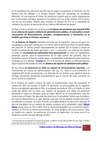 En la actualidad, las pensiones de AFP que se pagan anualmente se financian con los
aportes que los afiliados y el Estado realizan cada año, quedando un excedente
billonario, el cual engrosa el fondo de pensiones original que es usado íntegramente
por inversionistas privados, quienes en la práctica son sus reales dueños. Por lo tanto,
una de las principales razones para erradicar el sistema de AFP es la necesidad de
recuperar los fondos de pensiones de los chilenos (80 billones de pesos).
En base a todo lo anterior se concluye que el sistema de pensiones que necesita Chile
es un sistema de reparto solidario de administración pública, el cual pudiera incluir
mecanismos de financiamiento, privados, complementarios y voluntarios en la
medida que estos se hiciesen necesarios.
“En el Sistema de Reparto (también conocido por la expresión "pay-as-you-go"), los
trabajadores presentes contribuyen a un fondo que se distribuye entre los pensionados
del presente. El sistema puede adicionalmente ser asistido por el Estado a través de
fondos provenientes de rentas generales o por [...] impuestos. Los sistemas de reparto
se basan en el principio de solidaridad inter-generacional, en tanto los trabajadores
presentes aportan para el sostenimiento de la clase pasiva del presente, bajo la
expectativa que en el futuro, cuando pasen a la pasividad, la generación joven futura los
sostenga con sus aportes.” (Fuente Pg. 37). Si el sistema de reparto es administrado por
alguna agencia del Estado se habla de Sistema de reparto de administración pública.
De esa forma se instauraría en Chile un sistema de financiamiento tripartito y se
minimizarían los costos de administración (Ver pg. 15); todo lo cual aumentaría la
magnitud del fondo de pensiones y al disponer de un sistema cuyo objetivo sería el
entregar pensiones, provocaría necesariamente que el monto de estas aumente, tal
como ocurrió en Argentina.
En el sistema de reparto chileno tal como se implementaba antes de instaurarse el
sistema de AFP, los aportes al fondo de pensiones se estructuraban de la siguiente
forma: el empleador aportaba el 20%, el empleado aportaba el 10% y el Estado se hacía
cargo del déficit. Por lo tanto, ese sistema de pensiones era capaz de garantizar
pensiones a todos sus afiliados, pues de haber déficit2
en el financiamiento, este era
cubierto por el Estado. De aplicarse ese sistema en la actualidad, habría que considerar,
tal como se demostrará en el sgte. capítulo, que solo con los aportes anuales que hacen
los afiliados y el Estado, sin tocar el fondo, es posible duplicar las pensiones. Además, la
tasa de reemplazo de un sistema de reparto solidario, en la actualidad, según Rafael
Garay, oscila entre un 75% y 100%, esto es; las personas jubilan con una pensión igual o
superior al 75% de su última remuneración. En otras palabras, de instaurarse en Chile,
un sistema de reparto, las pensiones, al menos, se duplicarían, tal como ocurrió en
Argentina cuando este país derogó las AFJP.
2
Al momento de ser abolido el sistema de reparto, su déficit era de 3.8% del PIB. Por otro lado, el déficit
actual del sistema de AFP es de un 6% del PIB
Todos Juntos a la Moneda con Marcel Claude 19
 