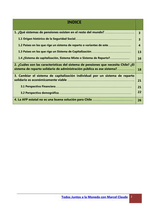 INDICE
1. ¿Qué sistemas de pensiones existen en el resto del mundo? ……….………………….……….
1.1 Origen histórico de la Seguridad Social……………………………………………….……………………..
1.2 Países en los que rige un sistema de reparto o variantes de este…….……………………..
1.3 Países en los que rige un Sistema de Capitalización…………………………………………………
1.4 ¿Sistema de capitalización, Sistema Mixto o Sistema de Reparto?................................
3
3
4
13
16
2. ¿Cuáles son las características del sistema de pensiones que necesita Chile? ¿El
sistema de reparto solidario de administración pública es ese sistema?…..………….……. 18
3. Cambiar el sistema de capitalización individual por un sistema de reparto
solidario es económicamente viable ………………………………………………………….………...……………..
3.1 Perspectiva Financiera……………………………………………………………………………………………….
3.2 Perspectiva demográfica…………………………………………………………………………………………..
21
21
22
4. La AFP estatal no es una buena solución para Chile ………..………….……………………………. 26
Todos Juntos a la Moneda con Marcel Claude 2
 