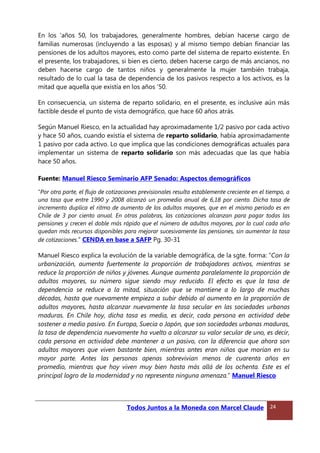 En los 'años 50, los trabajadores, generalmente hombres, debían hacerse cargo de
familias numerosas (incluyendo a las esposas) y al mismo tiempo debían financiar las
pensiones de los adultos mayores, esto como parte del sistema de reparto existente. En
el presente, los trabajadores, si bien es cierto, deben hacerse cargo de más ancianos, no
deben hacerse cargo de tantos niños y generalmente la mujer también trabaja,
resultado de lo cual la tasa de dependencia de los pasivos respecto a los activos, es la
mitad que aquella que existía en los años '50.
En consecuencia, un sistema de reparto solidario, en el presente, es inclusive aún más
factible desde el punto de vista demográfico, que hace 60 años atrás.
Según Manuel Riesco, en la actualidad hay aproximadamente 1/2 pasivo por cada activo
y hace 50 años, cuando existía el sistema de reparto solidario, había aproximadamente
1 pasivo por cada activo. Lo que implica que las condiciones demográficas actuales para
implementar un sistema de reparto solidario son más adecuadas que las que había
hace 50 años.
Fuente: Manuel Riesco Seminario AFP Senado: Aspectos demográficos
“Por otra parte, el flujo de cotizaciones previsionales resulta establemente creciente en el tiempo, a
una tasa que entre 1990 y 2008 alcanzó un promedio anual de 6,18 por ciento. Dicha tasa de
incremento duplica el ritmo de aumento de los adultos mayores, que en el mismo período es en
Chile de 3 por ciento anual. En otras palabras, las cotizaciones alcanzan para pagar todas las
pensiones y crecen el doble más rápido que el número de adultos mayores, por lo cual cada año
quedan más recursos disponibles para mejorar sucesivamente las pensiones, sin aumentar la tasa
de cotizaciones.” CENDA en base a SAFP Pg. 30-31
Manuel Riesco explica la evolución de la variable demográfica, de la sgte. forma: “Con la
urbanización, aumenta fuertemente la proporción de trabajadores activos, mientras se
reduce la proporción de niños y jóvenes. Aunque aumenta paralelamente la proporción de
adultos mayores, su número sigue siendo muy reducido. El efecto es que la tasa de
dependencia se reduce a la mitad, situación que se mantiene a lo largo de muchas
décadas, hasta que nuevamente empieza a subir debido al aumento en la proporción de
adultos mayores, hasta alcanzar nuevamente la tasa secular en las sociedades urbanas
maduras. En Chile hoy, dicha tasa es media, es decir, cada persona en actividad debe
sostener a medio pasivo. En Europa, Suecia o Japón, que son sociedades urbanas maduras,
la tasa de dependencia nuevamente ha vuelto a alcanzar su valor secular de uno, es decir,
cada persona en actividad debe mantener a un pasivo, con la diferencia que ahora son
adultos mayores que viven bastante bien, mientras antes eran niños que morían en su
mayor parte. Antes las personas apenas sobrevivían menos de cuarenta años en
promedio, mientras que hoy viven muy bien hasta más allá de los ochenta. Este es el
principal logro de la modernidad y no representa ninguna amenaza.” Manuel Riesco
Todos Juntos a la Moneda con Marcel Claude 24
 