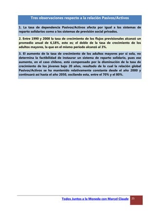 Tres observaciones respecto a la relación Pasivos/Activos
1. La tasa de dependencia Pasivos/Activos afecta por igual a los sistemas de
reparto solidarios como a los sistemas de previsión social privados.
2. Entre 1990 y 2008 la tasa de crecimiento de los flujos previsionales alcanzó un
promedio anual de 6,18%, esto es; el doble de la tasa de crecimiento de los
adultos mayores, la que en el mismo período alcanzó al 3%.
3. El aumento de la tasa de crecimiento de los adultos mayores por sí sola, no
determina la factibilidad de instaurar un sistema de reparto solidario, pues ese
aumento, en el caso chileno, está compensado por la disminución de la tasa de
crecimiento de los jóvenes bajo 20 años, resultado de lo cual la relación global
Pasivos/Activos se ha mantenido relativamente constante desde el año 2000 y
continuará así hasta el año 2050, oscilando esta, entre el 70% y el 80%.
Todos Juntos a la Moneda con Marcel Claude 25
 