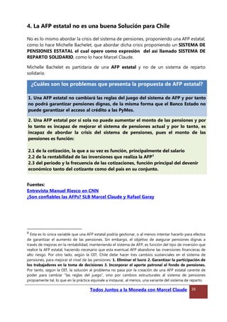 4. La AFP estatal no es una buena Solución para Chile
No es lo mismo abordar la crisis del sistema de pensiones, proponiendo una AFP estatal,
como lo hace Michelle Bachelet, que abordar dicha crisis proponiendo un SISTEMA DE
PENSIONES ESTATAL el cual opere como expresión del así llamado SISTEMA DE
REPARTO SOLIDARIO, como lo hace Marcel Claude.
Michelle Bachelet es partidaria de una AFP estatal y no de un sistema de reparto
solidario.
¿Cuáles son los problemas que presenta la propuesta de AFP estatal?
1. Una AFP estatal no cambiará las reglas del juego del sistema de AFP y por tanto
no podrá garantizar pensiones dignas, de la misma forma que el Banco Estado no
puede garantizar el acceso al crédito a las PyMes.
2. Una AFP estatal por sí sola no puede aumentar el monto de las pensiones y por
lo tanto es incapaz de mejorar el sistema de pensiones actual y por lo tanto, es
incapaz de abordar la crisis del sistema de pensiones, pues el monto de las
pensiones es función:
2.1 de la cotización, la que a su vez es función, principalmente del salario
2.2 de la rentabilidad de las inversiones que realiza la AFP3
2.3 del periodo y la frecuencia de las cotizaciones, función principal del devenir
económico tanto del cotizante como del país en su conjunto.
Fuentes:
Entrevista Manuel Riesco en CNN
¿Son confiables las AFPs? SLB Marcel Claude y Rafael Garay
3
Esta es lo única variable que una AFP estatal podría gestionar, o al menos intentar hacerlo para efectos
de garantizar el aumento de las pensiones. Sin embargo, el objetivo de asegurar pensiones dignas a
través de mejoras en la rentabilidad, manteniendo el sistema de AFP, es función del tipo de inversión que
realice la AFP estatal, haciendo necesario que esta eventual AFP abandone las inversiones financieras de
alto riesgo. Por otro lado, según la OIT, Chile debe hacer tres cambios sustanciales en el sistema de
pensiones, para mejorar el nivel de las pensiones: 1. Eliminar el lucro 2. Garantizar la participación de
los trabajadores en la toma de decisiones 3. Incorporar el aporte patronal al fondo de pensiones.
Por tanto, según la OIT, la solución al problema no pasa por la creación de una AFP estatal carente de
poder para cambiar “las reglas del juego”, sino por cambios estructurales al sistema de pensiones
propiamente tal, lo que en la práctica equivale a instaurar, al menos, una variante del sistema de reparto.
Todos Juntos a la Moneda con Marcel Claude 26
 