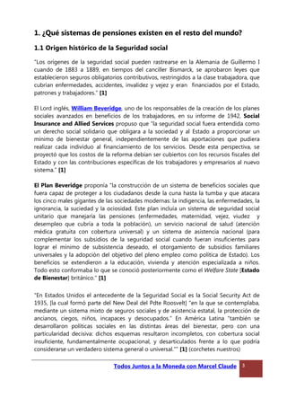1. ¿Qué sistemas de pensiones existen en el resto del mundo?
1.1 Origen histórico de la Seguridad social
“Los orígenes de la seguridad social pueden rastrearse en la Alemania de Guillermo I
cuando de 1883 a 1889, en tiempos del canciller Bismarck, se aprobaron leyes que
establecieron seguros obligatorios contributivos, restringidos a la clase trabajadora, que
cubrían enfermedades, accidentes, invalidez y vejez y eran financiados por el Estado,
patrones y trabajadores.” [1]
El Lord inglés, William Beveridge, uno de los responsables de la creación de los planes
sociales avanzados en beneficios de los trabajadores, en su informe de 1942, Social
Insurance and Allied Services propuso que “la seguridad social fuera entendida como
un derecho social solidario que obligara a la sociedad y al Estado a proporcionar un
mínimo de bienestar general, independientemente de las aportaciones que pudiera
realizar cada individuo al financiamiento de los servicios. Desde esta perspectiva, se
proyectó que los costos de la reforma debían ser cubiertos con los recursos fiscales del
Estado y con las contribuciones específicas de los trabajadores y empresarios al nuevo
sistema.” [1]
El Plan Beveridge proponía “la construcción de un sistema de beneficios sociales que
fuera capaz de proteger a los ciudadanos desde la cuna hasta la tumba y que atacara
los cinco males gigantes de las sociedades modernas: la indigencia, las enfermedades, la
ignorancia, la suciedad y la ociosidad. Este plan incluía un sistema de seguridad social
unitario que manejaría las pensiones (enfermedades, maternidad, vejez, viudez y
desempleo que cubría a toda la población), un servicio nacional de salud (atención
médica gratuita con cobertura universal) y un sistema de asistencia nacional (para
complementar los subsidios de la seguridad social cuando fueran insuficientes para
lograr el mínimo de subsistencia deseado, el otorgamiento de subsidios familiares
universales y la adopción del objetivo del pleno empleo como política de Estado). Los
beneficios se extendieron a la educación, vivienda y atención especializada a niños.
Todo esto conformaba lo que se conoció posteriormente como el Welfare State [Estado
de Bienestar] británico.” [1]
“En Estados Unidos el antecedente de la Seguridad Social es la Social Security Act de
1935, [la cual formó parte del New Deal del Pdte Roosvelt] “en la que se contemplaba,
mediante un sistema mixto de seguros sociales y de asistencia estatal, la protección de
ancianos, ciegos, niños, incapaces y desocupados.” En América Latina “también se
desarrollaron políticas sociales en las distintas áreas del bienestar, pero con una
particularidad decisiva: dichos esquemas resultaron incompletos, con cobertura social
insuficiente, fundamentalmente ocupacional, y desarticulados frente a lo que podría
considerarse un verdadero sistema general o universal.”” [1] (corchetes nuestros)
Todos Juntos a la Moneda con Marcel Claude 3
 