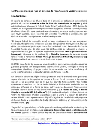 1.2 Países en los que rige un sistema de reparto o una variantes de este
Estados Unidos
El sistema de pensiones de USA se basa en el principio de solidaridad. Es un sistema
público, el cual se estructura sobre la base del mecanismo de reparto y está
administrado por el gobierno federal (Social Security Administration - SSA). Junto a lo
anterior, los trabajadores tienen la posibilidad de acogerse a distintos sistemas privados
de ahorro e inversión, para efectos de complementar y aumentar sus ingresos una vez
que hayan jubilado. Estos sistemas son privados, voluntarios y patrocinados por
distintas entidades cuyo eje central es el respaldo patronal.
“El sistema federal de protección social se basa, principalmente, en dos programas:
Social Security (pensiones) y Medicare (sanidad para personas de mayor edad). El pago
de las prestaciones se gestiona por cuatro fondos de fideicomiso. Existen dos fondos de
Seguridad Social, uno de ellos para las contingencias de jubilación y muerte y
supervivencia (OASI, por sus siglas en inglés correspondientes a Old-Age and Survivors
Insurance) y otro para las de invalidez (DI – Disability Insurance). La suma de ambos
fondos recibe el nombre de OASDI (Old-Age, Survivor and Disability Insurance)” [2]
El programa Medicare cuenta con otros dos fondos propios.
El OASDI es un fondo de seguro de vejez, invalidez y sobrevivencia, atiende a personas
jubiladas, personas con discapacidades, sobrevivientes (padres, cónyuges o niños) de
trabajadores fallecidos y cónyuges o niños de un trabajador que recibe beneficios y tal
como se señaló al inicio, se estructura como un sistema de reparto.
Las pensiones del año se pagan con los aportes del año y si el monto de las pensiones
supera al monto de los aportes, se recurre al fondo. Por el contrario, si los aportes
superan a las pensiones, que es lo que ha ocurrido históricamente, “los fondos
excedentes se desvían a uno de los fondos fiduciarios. El dinero del fondo fiduciario se
utiliza por el Tesoro en la forma de bonos del Tesoro. Los bonos del Tesoro ofrecen
intereses sobre el dinero de los fondos fiduciarios […] A finales de 2011, el Fondo
Fiduciario contenía USD 2.7 trillones1
[…] El fondo está obligado por ley a invertir en
valores no negociables emitidos y garantizados por la "plena fe y crédito" del gobierno
federal. El fideicomiso representa una obligación legal de los beneficiarios del programa
de Seguro Social y se considera la deuda interna del gobierno, un componente de la
deuda nacional." [3]
“Según la SSA, que administra sólo las prestaciones de seguridad social en términos de
la cuantía pagada en prestaciones, su programa de seguridad social es el más grande
del mundo y genera la mayor partida de gasto del presupuesto federal, equivalente al
1
Se usará la nomenclatura anglosajona 1 trillón = 1*10
12
Todos Juntos a la Moneda con Marcel Claude 4
 