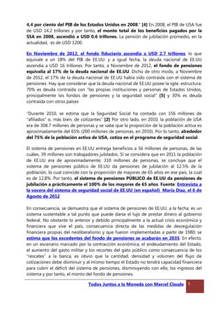 4,4 por ciento del PIB de los Estados Unidos en 2008.” [4] En 2008, el PIB de USA fue
de USD 14.2 trillones y por tanto, el monto total de los beneficios pagados por la
SSA en 2008, ascendió a USD 0.6 trillones. La pensión de jubilación promedio, en la
actualidad, es de USD 1200.
En Noviembre de 2012, el fondo fiduciario ascendía a USD 2.7 trillones, lo que
equivale a un 18% del PIB de EE.UU. y a igual fecha, la deuda nacional de EE.UU
ascendía a USD 16 trillones. Por tanto, a Noviembre de 2012, el fondo de pensiones
equivalía al 17% de la deuda nacional de EE.UU. Dicho de otro modo, a Noviembre
de 2012, el 17% de la deuda nacional de EE.UU había sido contraída con el sistema de
pensiones. Hay que considerar que la deuda nacional de EE.UU posee la sgte. estructura:
70% es deuda contraída con “las propias instituciones y personas de Estados Unidos,
principalmente los fondos de pensiones y la seguridad social” [5] y 30% es deuda
contraída con otros países
“Durante 2010, se estima que la Seguridad Social ha contado con 156 millones de
“afiliados” o, más bien, de cotizantes” [2] Por otro lado, en 2010, la población de USA
era de 308.7 millones de personas y se sabe que la proporción de la población activa es
aproximadamente del 65% (200 millones de personas, en 2010). Por lo tanto, alrededor
del 75% de la población activa de USA, cotiza en el programa de seguridad social.
El sistema de pensiones en EE.UU entrega beneficios a 56 millones de personas, de las
cuáles, 39 millones son trabajadores jubilados. Si se considera que en 2011 la población
de EE.UU era de aproximadamente, 310 millones de personas, se concluye que el
sistema de pensiones público de EE.UU da pensiones de jubilación al 12.5% de la
población, lo cual coincide con la proporción de mayores de 65 años en ese país, la cual
es de 12.8%. Por tanto, el sistema de pensiones PÚBLICO de EE.UU da pensiones de
jubilación a prácticamente el 100% de los mayores de 65 años. Fuente: Entrevista a
la vocera del sistema de seguridad social de EE.UU (en español) María Díaz, el 6 de
Agosto de 2012
En consecuencia, se demuestra que el sistema de pensiones de EE.UU, a la fecha, es un
sistema sustentable a tal punto que puede darse el lujo de prestar dinero al gobierno
federal. No obstante lo anterior y debido principalmente a la actual crisis económica y
financiera que vive el país, consecuencia directa de las medidas de desregulación
financiera propias del neoliberalismo y que fueron implementadas a partir de 1980; se
estima que los excedentes del fondo de pensiones se acabarán en 2035. En efecto,
en un escenario marcado por la contracción económica, el endeudamiento del Estado,
el aumento del gasto militar y los recortes del gato público como consecuencia de los
“rescates” a la banca, es obvio que la cantidad, densidad y volumen del flujo de
cotizaciones debe disminuir y al mismo tiempo el Estado no tendrá capacidad financiera
para cubrir el déficit del sistema de pensiones, disminuyendo con ello, los ingresos del
sistema y por tanto, el monto del fondo de pensiones.
Todos Juntos a la Moneda con Marcel Claude 5
 