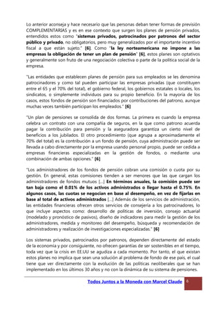 Lo anterior aconseja y hace necesario que las personas deban tener formas de previsión
COMPLEMENTARIAS y es en ese contexto que surgen los planes de pensión privados,
entendidos estos como “sistemas privados, patrocinados por patronos del sector
público y privado, no obligatorios, pero muy generalizados por el importante incentivo
fiscal a que están sujeto.” [6]. Como “la ley norteamericana no impone a las
empresas la obligación de tener un plan de pensión” [6], estos planes son optativos
y generalmente son fruto de una negociación colectiva o parte de la política social de la
empresa.
“Las entidades que establecen planes de pensión para sus empleados se les denomina
patrocinadores y como tal pueden participar las empresas privadas (que constituyen
entre el 65 y el 70% del total), el gobierno federal, los gobiernos estatales o locales, los
sindicatos, o simplemente individuos para su propio beneficio. En la mayoría de los
casos, estos fondos de pensión son financiados por contribuciones del patrono, aunque
muchas veces también participan los empleados.” [6]
“Un plan de pensiones se consolida de dos formas. La primera es cuando la empresa
celebra un contrato con una compañía de seguros, en la que como patrono acuerda
pagar la contribución para pensión y la aseguradora garantiza un cierto nivel de
beneficios a los jubilados. El otro procedimiento (que agrupa a aproximadamente el
70% del total) es la contribución a un fondo de pensión, cuya administración puede ser
llevada a cabo directamente por la empresa usando personal propio, puede ser cedida a
empresas financieras especializadas en la gestión de fondos, o mediante una
combinación de ambas opciones.” [6]
“Los administradores de los fondos de pensión cobran una comisión o cuota por su
gestión. En general, estas comisiones tienden a ser menores que las que cargan los
administradores de fondos mutuos […] En términos anuales, la comisión puede ser
tan baja como el 0.01% de los activos administrados o llegar hasta el 0.75%. En
algunos casos, las cuotas se negocian en base al desempeño, en vez de fijarlas en
base al total de activos administrados […] Además de los servicios de administración,
las entidades financieras ofrecen otros servicios de consejería a los patrocinadores, lo
que incluye aspectos como: desarrollo de políticas de inversión, consejo actuarial
(modelado y pronóstico de pasivos), diseño de indicadores para medir la gestión de los
administradores, medida y monitoreo del desempeño, búsqueda y recomendación de
administradores y realización de investigaciones especializadas.” [6]
Los sistemas privados, patrocinados por patronos, dependen directamente del estado
de la economía y por consiguiente, no ofrecen garantías de ser sostenibles en el tiempo,
toda vez que la crisis en EE.UU se agudiza a cada momento. Por tanto, el que existan
estos planes no implica que sean una solución al problema de fondo de ese país, el cual
tiene que ver directamente con la evolución de las políticas neoliberales que se han
implementado en los últimos 30 años y no con la dinámica de su sistema de pensiones.
Todos Juntos a la Moneda con Marcel Claude 6
 