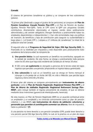 Canadá
El sistema de pensiones canadiense es público y se compone de tres subsistemas
(pilares):
“El primer pilar [destinado a pagar el grueso de las pensiones] se compone del Plan de
Pensión Canadiense (Canadá Pensión Plan-CPP) y el Plan de Pensión de Quebec
(Quebec Pensión Plan-QPP). Tanto el CPP como el QPP son programas sociales
contributivos directamente relacionados al ingreso, siendo éstos públicamente
administrados y de carácter obligatorio. Otorgan beneficios a prácticamente todos los
empleados dependientes e independientes […] han sido enmendados bajo una política
de inversión, de beneficios y taza de contribución para asegurar su sustentabilidad a
largo plazo […] el fondo CPP […] ampara a 17 millones de canadienses” la mitad de la
población total de Canadá.
El segundo pilar es el Programa de Seguridad de Vejez (Old Age Security-OAS). Es
financiado en su totalidad por impuestos y está disponible para prácticamente todo
canadiense de la tercera edad. Se compone de:
1. Una pensión básica, la cual representa un beneficio no-contributivo, apoyado en
la calidad de residente. De esta forma, se otorga a prácticamente toda persona
sobre los 65 años que haya sido residente de Canadá por al menos 10 años.
2. El GIS como un suplemento es otorgado a personas de la tercera edad de bajos
ingresos que perciben una pensión, propiciando un ingreso básico garantizado.
3. Una subvención la cual es un beneficio que se otorga en forma mensual al
cónyuge o a la pareja de un titular del GIS, en vida o fallecido, que percibe bajos
ingresos y tiene entre 60 y 64 años.
El tercer pilar del sistema se compone principalmente por instrumentos de ahorro
particular, como el Plan de Pensión Registrado (Registered Pension Plan-RPP) y el
Plan de Ahorro de Jubilados Registrado (Registered Retirement Savings Plan-
RRSP), pero incluye también el ingreso proveniente de empleos, el que se obtiene
mediante otras inversiones (ganancia de interés/plusvalía, herencias).
De esta manera, un Plan de Pensión Registrado (RRP) es un acuerdo contractual entre
un empleador y un empleado y es conocido comúnmente como un plan de pensión
colectivo […] Las RRSPs son instrumentos de ahorro de jubilación voluntarios y
personales que permiten al contribuyente aumentar sus ahorros, libre de impuestos,
hasta su jubilación.” [7]
Si una persona no tiene derecho a una pensión completa (CPP), puede tener derecho a
una pensión parcial Old Age Security (OAS), la cual, en la práctica, es un plan de viejez
Todos Juntos a la Moneda con Marcel Claude 7
 