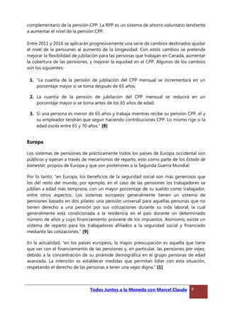 complementario de la pensión CPP. La RPP es un sistema de ahorro voluntario tendiente
a aumentar el nivel de la pensión CPP.
Entre 2011 y 2016 se aplicarán progresivamente una serie de cambios destinados ajustar
el nivel de la pensiones al aumento de la longevidad. Con estos cambios se pretende
mejorar la flexibilidad de jubilación para las personas que trabajan en Canadá, aumentar
la cobertura de las pensiones, y mejorar la equidad en el CPP. Algunos de los cambios
son los siguientes:
1. “La cuantía de la pensión de jubilación del CPP mensual se incrementará en un
porcentaje mayor si se toma después de 65 años.
2. La cuantía de la pensión de jubilación del CPP mensual se reducirá en un
porcentaje mayor si se toma antes de los 65 años de edad.
3. Si una persona es menor de 65 años y trabaja mientras recibe su pensión CPP, el y
su empleador tendrán que seguir haciendo contribuciones CPP. Lo mismo rige si la
edad oscila entre 65 y 70 años.” [8]
Europa
Los sistemas de pensiones de prácticamente todos los países de Europa occidental son
públicos y operan a través de mecanismos de reparto, esto como parte de los Estado de
bienestar, propios de Europa y que son posteriores a la Segunda Guerra Mundial.
Por lo tanto; “en Europa, los beneficios de la seguridad social son más generosos que
los del resto del mundo, por ejemplo, en el caso de las pensiones los trabajadores se
jubilan a edad más temprana, con un mayor porcentaje de su sueldo como trabajador,
entre otros aspectos. Los sistemas europeos generalmente tienen un sistema de
pensiones basado en dos pilares: una pensión universal para aquellas personas que no
tienen derecho a una pensión por sus cotizaciones durante su vida laboral, la cual
generalmente está condicionada a la residencia en el país durante un determinado
número de años y cuyo financiamiento proviene de los impuestos. Asimismo, existe un
sistema de reparto para los trabajadores afiliados a la seguridad social y financiado
mediante las cotizaciones.” [9]
En la actualidad, “en los países europeos, la mayor preocupación es aquella que tiene
que ver con el financiamiento de las pensiones y, en particular, las pensiones por vejez,
debido a la concentración de su pirámide demográfica en el grupo personas de edad
avanzada. La intención es establecer medidas que permitan lidiar con esta situación,
respetando el derecho de las personas a tener una vejez digna.” [1]
Todos Juntos a la Moneda con Marcel Claude 8
 
