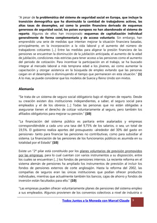 “A pesar de la problemática del sistema de seguridad social en Europa, que incluye la
transición demográfica que ha disminuido la cantidad de trabajadores activos, las
altas tasas de desempleo, así como la presión financiera derivada de esquemas
generosos de seguridad social, los países europeos no han abandonado el sistema de
reparto. Algunos de ellos han incorporado esquemas de capitalización individual
generalmente de forma complementaria y de acceso voluntario. Sin embargo, han
emprendido una serie de medidas que intentan mejorar la situación financiera basadas,
principalmente, en la incorporación a la vida laboral y el aumento del número de
trabajadores cotizantes […] Entre las medidas para aligerar la presión financiera de las
pensiones se encuentran la disminución de la jubilación anticipada, el aumento de la edad
de jubilación, condiciones más estrictas para tener acceso a las pensiones como el aumento
del periodo de cotización. Para incentivar la participación en el trabajo, se ha buscado
integrar al mercado laboral a más temprana edad a los jóvenes, así como aumentar la
capacitación y otorgar asistencia en la búsqueda de empleo evitando que las personas
caigan en el desempleo o disminuyendo el tiempo que permanecen en esta situación.” [1]
A lo mas, se puede considerar que los modelos de Suecia y Reino Unido son mixtos.
Alemania
“Se trata de un sistema de seguro social obligatorio bajo el régimen de reparto. Desde
su creación existen dos instituciones independientes, a saber, el seguro social para
empleados y el de los obreros [...] Todas las personas que no están obligadas a
asegurarse tienen el derecho de cotizar voluntariamente al seguro, pero también los
afiliados obligatorios para mejorar su pensión.” [10]
“La financiación del sistema público es paritaria entre asalariados y empresas
correspondiéndole a cada uno una tasa del 9,75% de los salarios, o sea, un total de
19,5%. El gobierno realiza aportes del presupuesto -alrededor del 30% del gasto en
pensiones- tanto para financiar las pensiones no contributivas, como para subsidiar al
sistema. La financiación de las pensiones de los funcionarios públicos es asumida en su
totalidad por el Estado” [10]
Existe un “2º pilar está constituido por los planes voluntarios de previsión promovidos
por las empresas, para lo cual cuentan con varios instrumentos a su disposición, entre
los cuales se encuentran […] los fondos de pensiones internos. La reciente reforma en el
sistema alemán de pensiones ha ampliado los instrumentos de previsión al incluir los
fondos de pensiones externos de corte anglosajón. Hasta la reforma del 2002, las
compañías de seguros eran las únicas instituciones que podían ofrecer productos
individuales, mientras que actualmente también los bancos, cajas de ahorro y fondos de
inversión están facultados para ello.” [10]
“Las empresas pueden ofrecer voluntariamente planes de pensiones del sistema empleo
a sus empleados. Algunos provienen de los convenios colectivos a nivel de industria o
Todos Juntos a la Moneda con Marcel Claude 9
 
