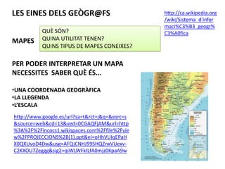 LES EINES DELS GEÒGR@FS                         http://ca.wikipedia.org
                                                /wiki/Sistema_d'infor
                                                maci%C3%B3_geogr%
           QUÈ SÓN?                             C3%A0fica
MAPES      QUINA UTILITAT TENEN?
           QUINS TIPUS DE MAPES CONEIXES?

PER PODER INTERPRETAR UN MAPA
NECESSITES SABER QUÈ ÉS...

•UNA COORDENADA GEOGRÀFICA
•LA LLEGENDA
•L’ESCALA
http://www.google.es/url?sa=t&rct=j&q=&esrc=s
&source=web&cd=13&ved=0CGAQFjAM&url=http
%3A%2F%2Fincocs1.wikispaces.com%2Ffile%2Fvie
w%2FPROJECCIONS%2B(1).ppt&ei=oHhVUIqEPaH
X0QXUvoD4Dw&usg=AFQjCNHJ99SHQZnxVUexv-
C2KXOU7Zeggg&sig2=qiWLWFkILfA0mjz0KpaA9w
 