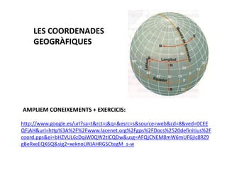 LES COORDENADES
    GEOGRÀFIQUES




AMPLIEM CONEIXEMENTS + EXERCICIS:

http://www.google.es/url?sa=t&rct=j&q=&esrc=s&source=web&cd=8&ved=0CEE
QFjAH&url=http%3A%2F%2Fwww.lacenet.org%2Fgps%2FDocs%2520definitius%2F
coord.pps&ei=bHZVUL6zDqiW0QW2tICQDw&usg=AFQjCNEM8mW6mUF6jIc8RZ9
gBeRxeEQK6Q&sig2=xeknoLWJAHRGSCtegM_s-w
 