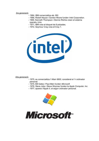 3ra generació:
              - 1964, IBM comercialitza els 360.
              - 1968, Robert Noyce i Gordon Moore funden Intel Corporation.
              - 1969, Kenneth Thompson i Dennis Ritchie creen el sistema
                operatiu Unix.
              - 1971, IBM crea el disquet de 8 polzades.
              - 1972, Seymour Cray crea el Cray 1.




4rta generació:
               - 1975, es comercialitza l' Altair 8800, considerat el 1r ordinador
                 personal.
               - 1975, Bill Gates i Paul Allen funden Microsoft.
               - 1976, Steve Jobs i Steve Wozniac funden la Apple Computer, Inc.
               - 1977, apareix l'Apple II, el segon ordinador personal.
 