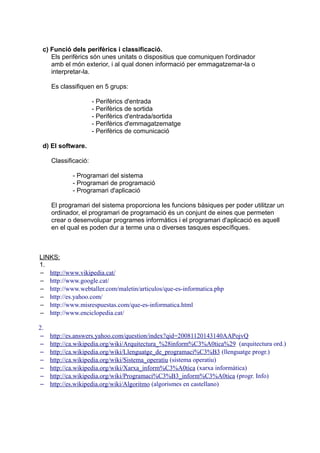 c) Funció dels perifèrics i classificació.
    Els perifèrics són unes unitats o dispositius que comuniquen l'ordinador
    amb el món exterior, i al qual donen informació per emmagatzemar-la o
    interpretar-la.

     Es classifiquen en 5 grups:

                      - Perifèrics d'entrada
                      - Perifèrics de sortida
                      - Perifèrics d'entrada/sortida
                      - Perifèrics d'emmagatzematge
                      - Perifèrics de comunicació

 d) El software.

     Classificació:

             - Programari del sistema
             - Programari de programació
             - Programari d'aplicació

     El programari del sistema proporciona les funcions bàsiques per poder utilitzar un
     ordinador, el programari de programació és un conjunt de eines que permeten
     crear o desenvolupar programes informàtics i el programari d'aplicació es aquell
     en el qual es poden dur a terme una o diverses tasques específiques.



LINKS:
1.
– http://www.vikipedia.cat/
– http://www.google.cat/
– http://www.webtaller.com/maletin/articulos/que-es-informatica.php
– http://es.yahoo.com/
– http://www.misrespuestas.com/que-es-informatica.html
– http://www.enciclopedia.cat/

2.
 –   http://es.answers.yahoo.com/question/index?qid=20081120143140AAPojvQ
 –   http://ca.wikipedia.org/wiki/Arquitectura_%28inform%C3%A0tica%29 (arquitectura ord.)
 –   http://ca.wikipedia.org/wiki/Llenguatge_de_programaci%C3%B3 (llenguatge progr.)
 –   http://ca.wikipedia.org/wiki/Sistema_operatiu (sistema operatiu)
 –   http://ca.wikipedia.org/wiki/Xarxa_inform%C3%A0tica (xarxa informàtica)
 –   http://ca.wikipedia.org/wiki/Programaci%C3%B3_inform%C3%A0tica (progr. Info)
 –   http://es.wikipedia.org/wiki/Algoritmo (algorismes en castellano)
 