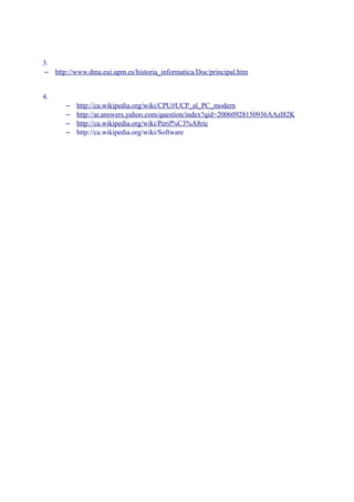 3.
 – http://www.dma.eui.upm.es/historia_informatica/Doc/principal.htm


4.
       –   http://ca.wikipedia.org/wiki/CPU#UCP_al_PC_modern
       –   http://ar.answers.yahoo.com/question/index?qid=20060928150936AAzl82K
       –   http://ca.wikipedia.org/wiki/Perif%C3%A8ric
       –   http://ca.wikipedia.org/wiki/Software
 