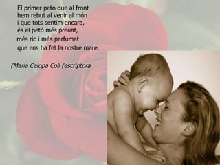 El primer petó que al front hem rebut al venir al món  i que tots sentim encara,  és el petó més preuat, més ric i més perfumat que ens ha fet la nostre mare. Maria Calopa Coll (escriptora)   