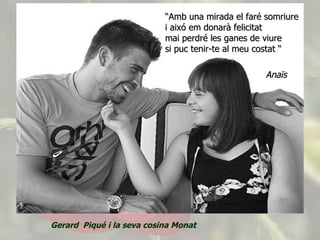 “ Amb una mirada el faré somriure i aixó em donarà felicitat mai perdré les ganes de viure si puc tenir-te al meu costat “     Anaïs Gerard  Piqué i la seva cosina Monat 