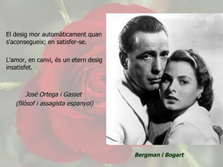 El desig mor automàticament quan s'aconsegueix; en satisfer-se.  L'amor, en canvi, és un etern desig insatisfet. José Ortega i Gasset  (filòsof i assagista espanyol) .   Bergman i Bogart 