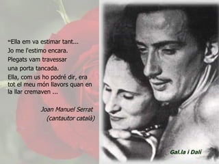 “ Ella em va estimar tant...  Jo me l'estimo encara.  Plegats vam travessar una porta tancada.  Ella, com us ho podré dir, era tot el meu món llavors quan en la llar cremaven ...  Joan Manuel Serrat  (cantautor català) Gal.la i Dalí 