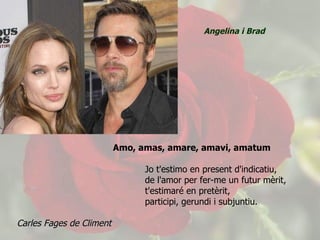 Amo, amas, amare, amavi, amatum Jo t'estimo en present d'indicatiu,  de l'amor per fer-me un futur mèrit,  t'estimaré en pretèrit, participi, gerundi i subjuntiu. Carles Fages de Climent  Angelina i Brad 