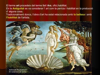 El terme art procedeix del terme llatí Ars, ofici,habilitat.
En la Antiguitat es va considerar l’ art com la perícia i habilitat en la producció
d’ alguna cosa.
Tradicionalment doncs, l’obra d’art ha estat relacionada amb la bellesa i amb
l’habilitat de l’artista.




   Bottichelli Renaixement
   El naixement de Venus
 