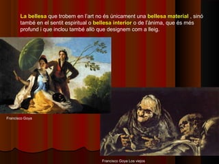 La bellesa que trobem en l’art no és únicament una bellesa material , sinó
       també en el sentit espiritual o bellesa interior o de l’ànima, que és més
       profund i que inclou també allò que designem com a lleig.




Francisco Goya




                                        Francisco Goya Los viejos
 