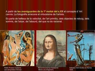 A partir de les avantguardes de la 1º meitat del s.XX el concepte d’ Art
  canvia. La fotografia arracona el virtuosisme de l’artista.
  Es parla de bellesa de la velocitat, de l’art primitiu, dels objectes de rebuig, dels
  somnis, de l’atzar, de l’absurd, del que no és racional.




Pablo Picasso Cubisme             Marcel Duchamps Dadaisme        Salvador Dalí Girafes en flames
Les senyoretes d’Avinyó           Mona Lisa (fragment)            1935
 